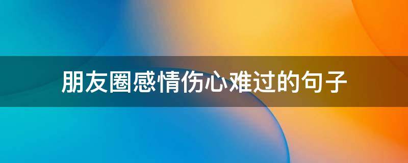 朋友圈感情伤心难过的句子 朋友圈感情伤心难过的句子说说