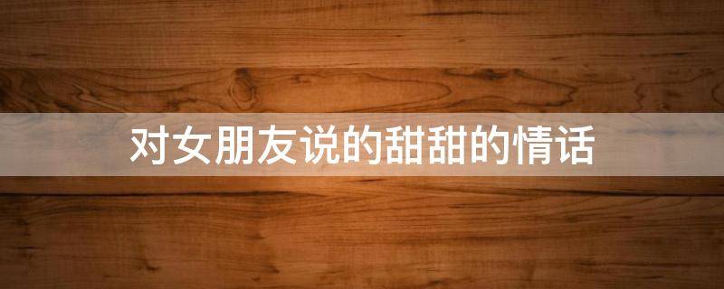 对女朋友说的甜甜的情话（对女朋友说的甜甜的情话有哪些）
