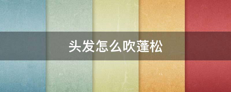头发怎么吹蓬松（头发怎么吹蓬松男生）