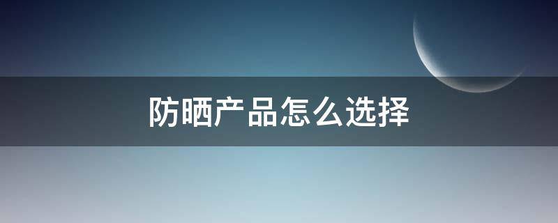 防晒产品怎么选择（防晒的选择）