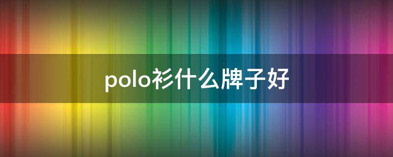 polo衫什么牌子好（polo衫什么牌子好看）