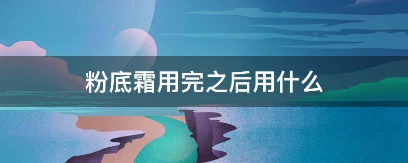 粉底霜用完之后用什么（粉底霜用了后接着用什么）