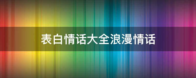 表白情话大全浪漫情话（表白情话大全浪漫情话短句）