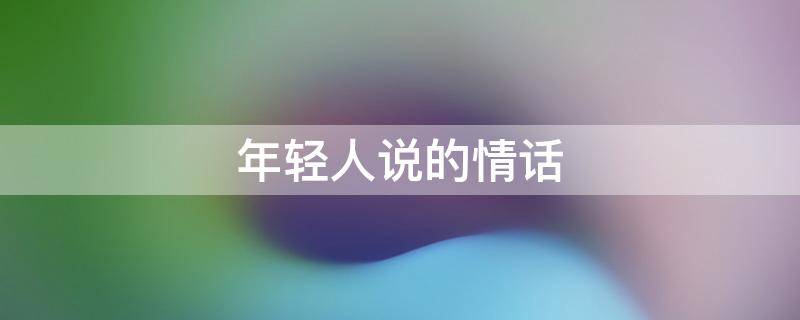 年轻人说的情话（年轻人说的情话经典语录）