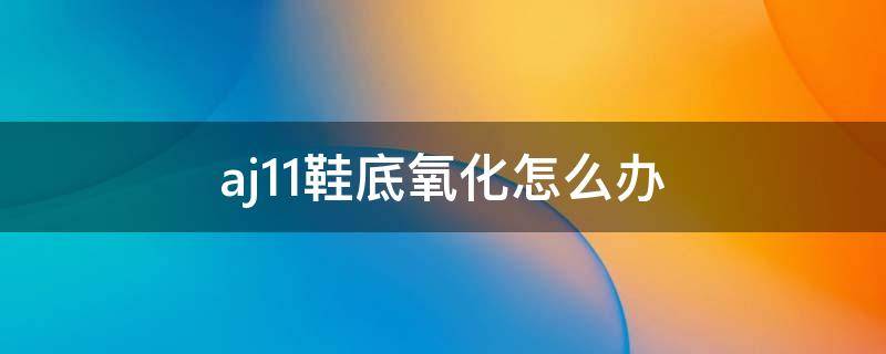 aj11鞋底氧化怎么办 aj11鞋子氧化发黄怎么处理