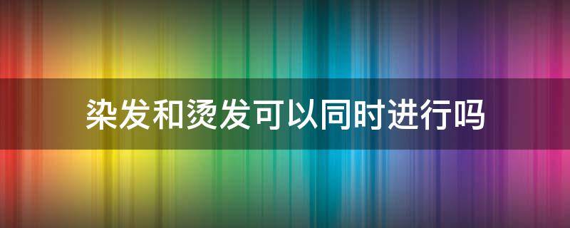 染发和烫发可以同时进行吗（染发和烫头发能一起吗）