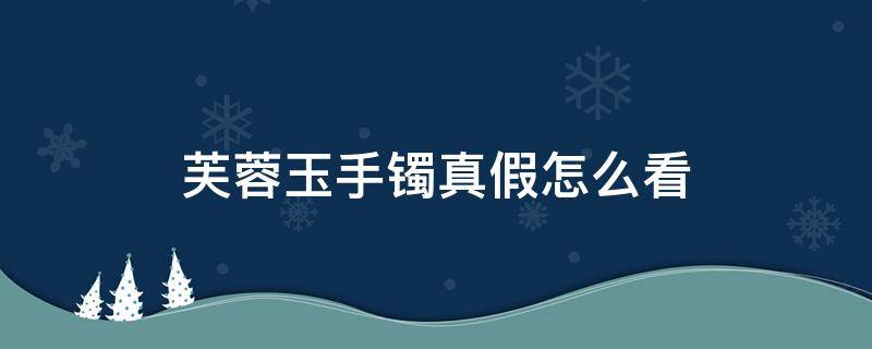 芙蓉玉手镯真假怎么看（芙蓉玉手镯真假怎么看图片）