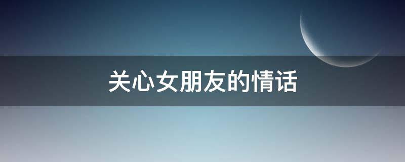 关心女朋友的情话 关心女朋友的情话大全
