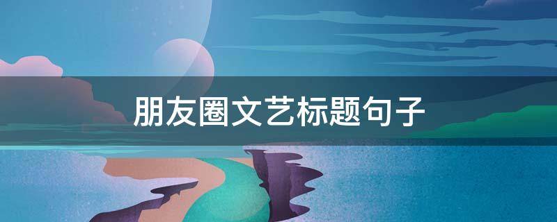 朋友圈文艺标题句子 朋友圈文案标题写作技巧有哪些