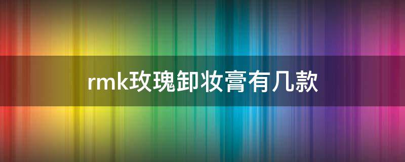 rmk玫瑰卸妆膏有几款（rmk玫瑰卸妆膏有几款产品）
