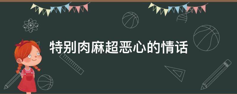 特别肉麻超恶心的情话（恶心又肉麻的话）