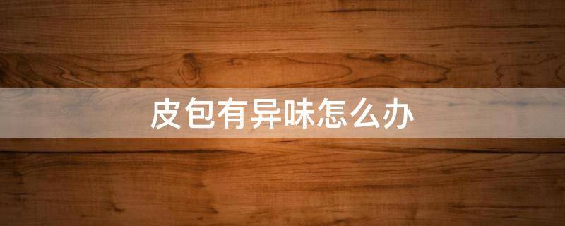 皮包有异味怎么办（皮包有异味怎么办小妙招）
