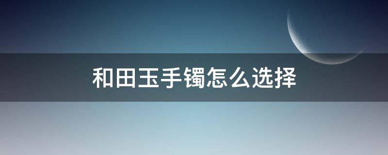 和田玉手镯怎么选择（和田玉手镯怎么选择尺寸）