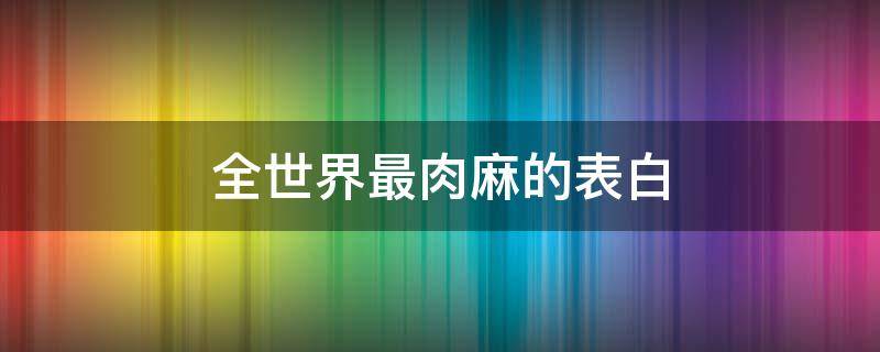 全世界最肉麻的表白 史上最肉麻的表白话语