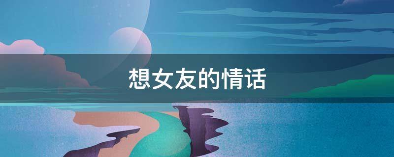 想女友的情话 想女友的情话文案