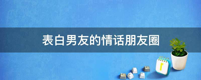 表白男友的情话朋友圈 表白男朋友的朋友圈句子