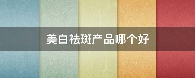 美白祛斑产品哪个好 美白祛斑产品哪个好