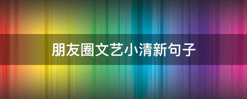 朋友圈文艺小清新句子 文艺小清新朋友圈配文