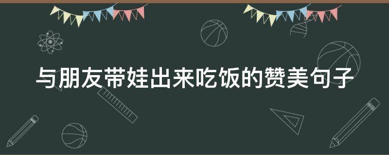 与朋友带娃出来吃饭的赞美句子