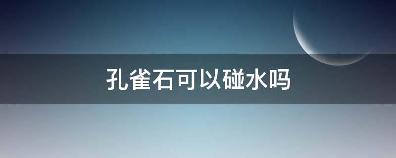 孔雀石可以碰水吗（孔雀石可以碰水吗有毒吗）