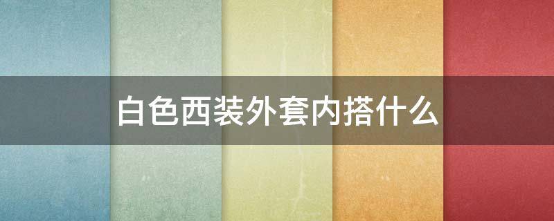 白色西装外套内搭什么 白色西装外套内搭什么颜色好看女孩子