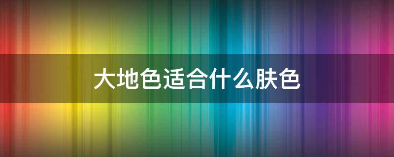 大地色适合什么肤色（大地色适合什么肤色）
