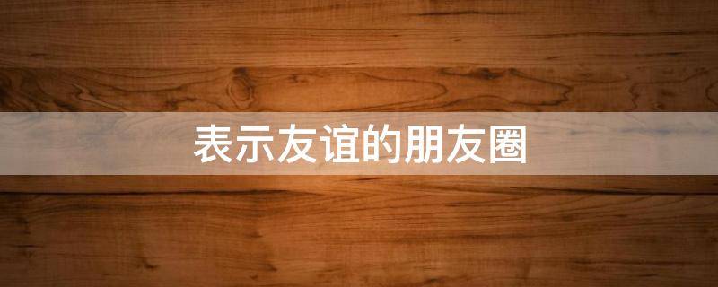 表示友谊的朋友圈（表示友谊的朋友圈文案简短）