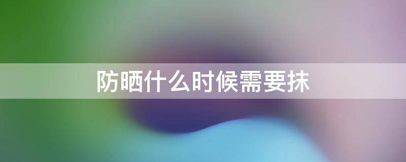 防晒什么时候需要抹（防晒什么时候需要抹乳液）