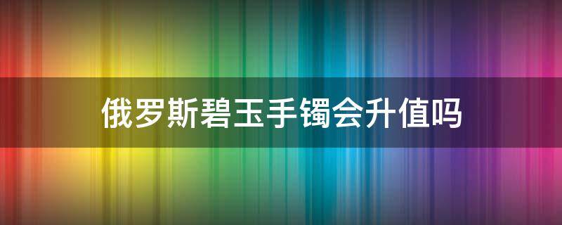 俄罗斯碧玉手镯会升值吗（俄罗斯碧玉手镯会升值吗现在）