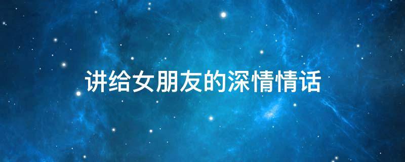 讲给女朋友的深情情话（讲给女朋友的深情情话长句）