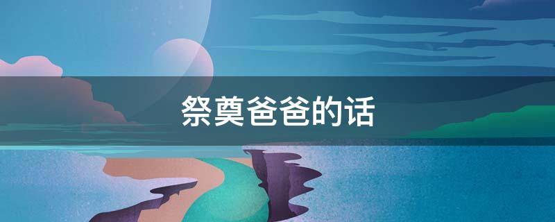 祭奠爸爸的话（祭奠爸爸的话语）