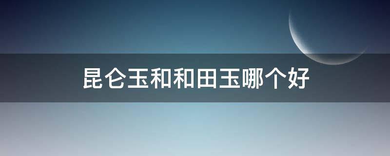 昆仑玉和和田玉哪个好（昆仑玉和和田玉哪个更有价值）