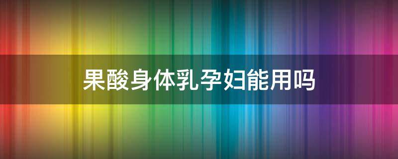 果酸身体乳孕妇能用吗（果酸身体乳孕妇能用吗有影响吗）