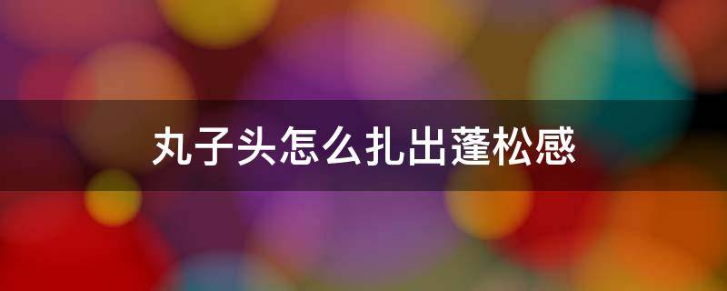 丸子头怎么扎出蓬松感 丸子头怎么扎出蓬松感视频教程丸