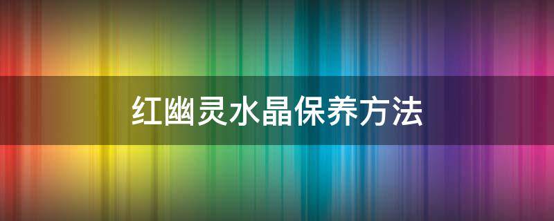 红幽灵水晶保养方法（红幽灵水晶的寓意及功效）