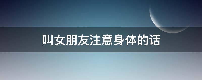 叫女朋友注意身体的话 叫女朋友注意身体的话术有哪些