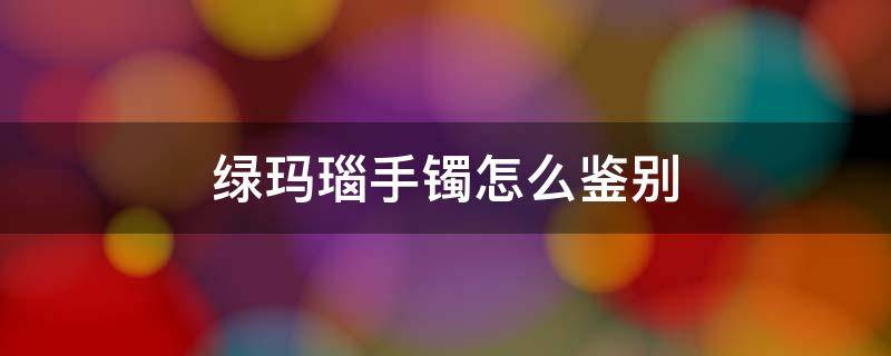 绿玛瑙手镯怎么鉴别（绿玛瑙手镯怎么鉴别真假图片）