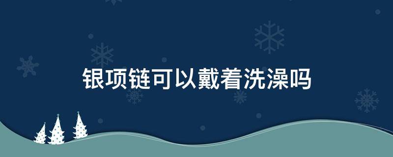 银项链可以戴着洗澡吗（999足银项链可以戴着洗澡吗）