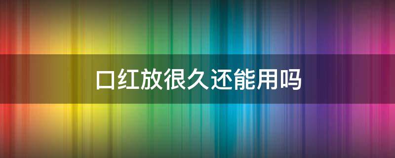 口红放很久还能用吗（口红放很久还能用吗有毒吗）