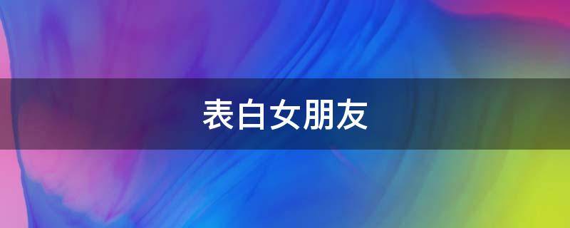表白女朋友（表白女朋友的情话）