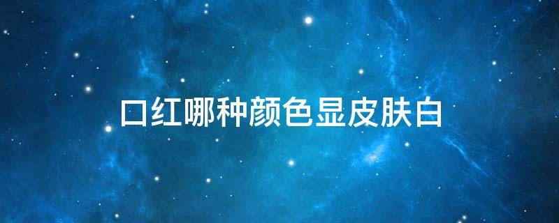 口红哪种颜色显皮肤白（口红哪个颜色显皮肤白）
