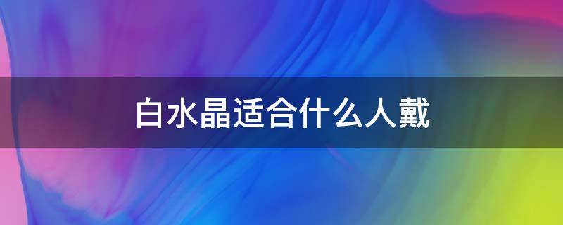 白水晶适合什么人戴（白水晶适合什么人戴着）