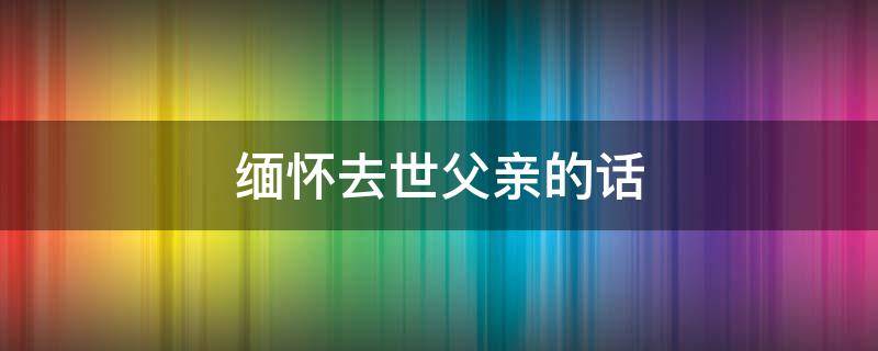 缅怀去世父亲的话 缅怀追思已故的父亲