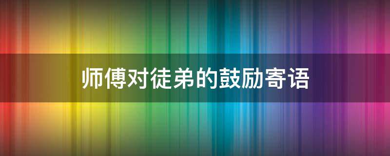 师傅对徒弟的鼓励寄语（师傅对徒弟的鼓励寄语一句话）