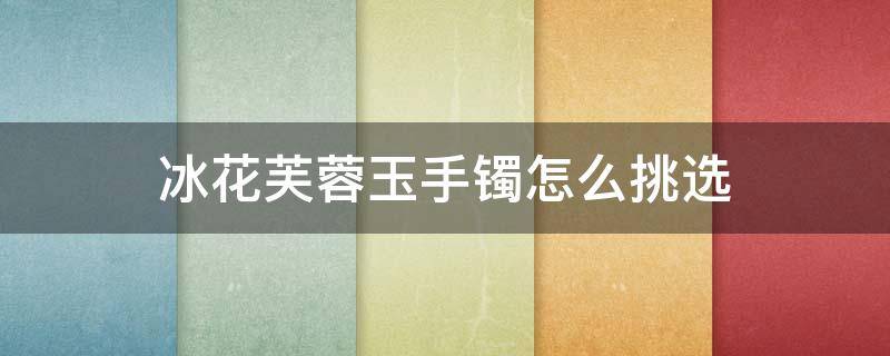 冰花芙蓉玉手镯怎么挑选 冰花芙蓉玉手镯怎么挑选好的