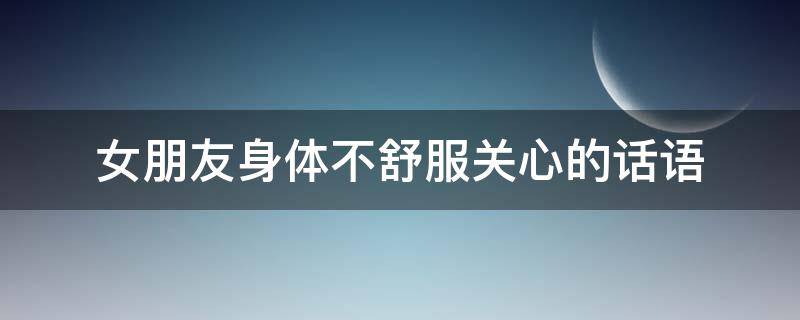 女朋友身体不舒服关心的话语（女朋友身体不舒服暖心的话）