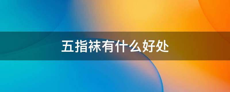 五指袜有什么好处（五指袜有什么好处和坏处）
