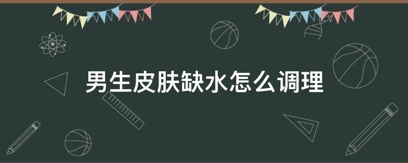 男生皮肤缺水怎么调理 男生皮肤缺水怎么调理饮食