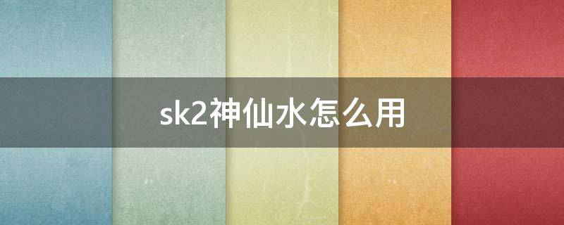 sk2神仙水怎么用（sk2神仙水怎么用?sk2神仙水使用顺序步骤）