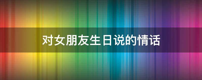 对女朋友生日说的情话 对女朋友生日说的情话短句